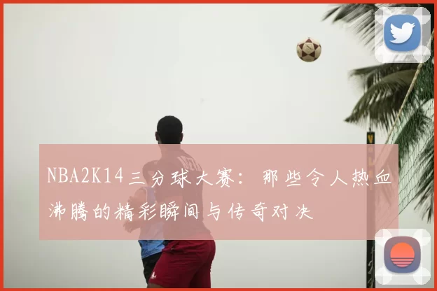 NBA2K14三分球大赛：那些令人热血沸腾的精彩瞬间与传奇对决