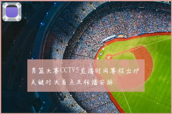 男篮决赛CCTV5直播时间赛程出炉 关键对决看点及转播安排