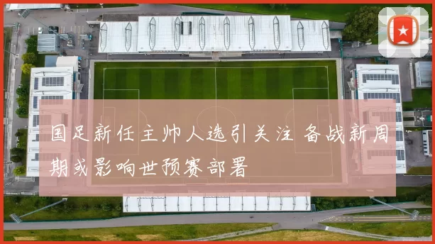 国足新任主帅人选引关注 备战新周期或影响世预赛部署