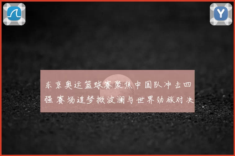 东京奥运篮球赛聚焦中国队冲击四强 赛场追梦掀波澜与世界劲旅对决