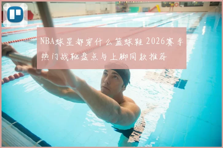 NBA球星都穿什么篮球鞋 2026赛季热门战靴盘点与上脚同款推荐