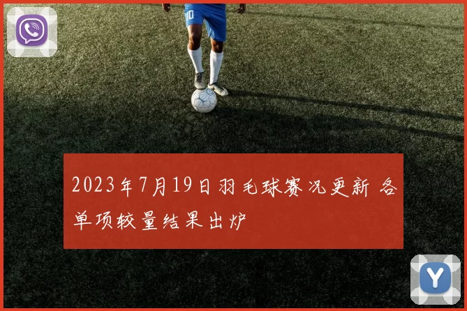 2023年7月19日羽毛球赛况更新 各单项较量结果出炉