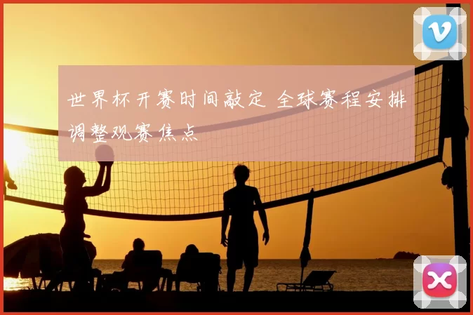 世界杯开赛时间敲定 全球赛程安排调整观赛焦点