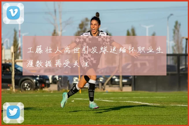 工藤壮人离世引发球迷缅怀职业生涯数据再受关注