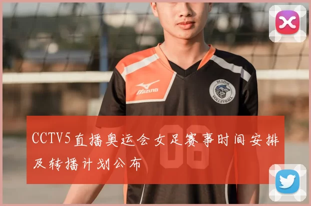 CCTV5直播奥运会女足赛事时间安排及转播计划公布
