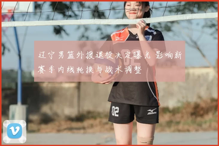 辽宁男篮外援退役决定曝光 影响新赛季内线轮换与战术调整