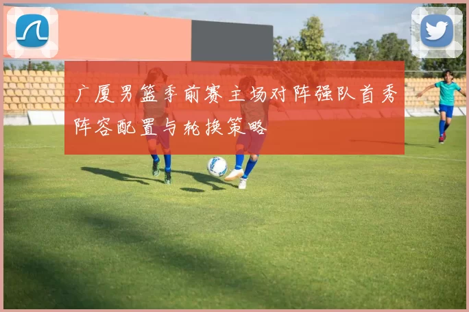 广厦男篮季前赛主场对阵强队首秀阵容配置与轮换策略