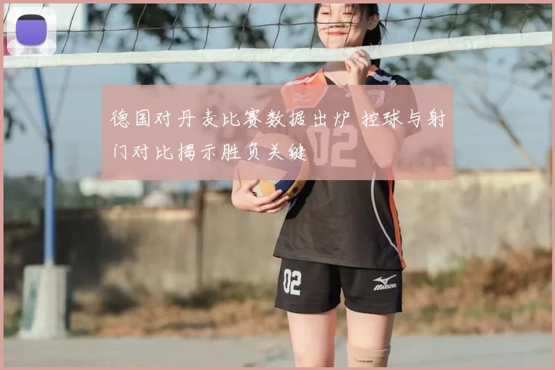 德国对丹麦比赛数据出炉 控球与射门对比揭示胜负关键