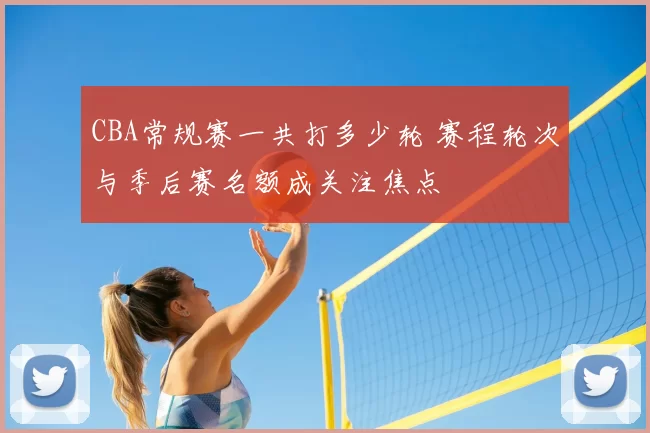 CBA常规赛一共打多少轮 赛程轮次与季后赛名额成关注焦点