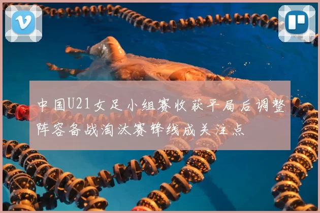 中国U21女足小组赛收获平局后调整阵容备战淘汰赛锋线成关注点