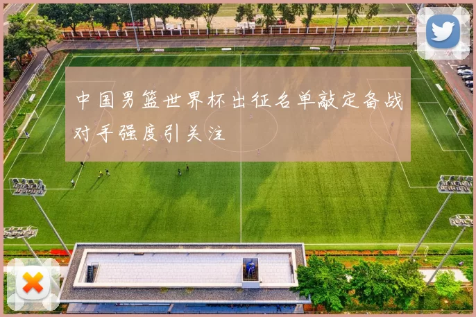 中国男篮世界杯出征名单敲定备战对手强度引关注