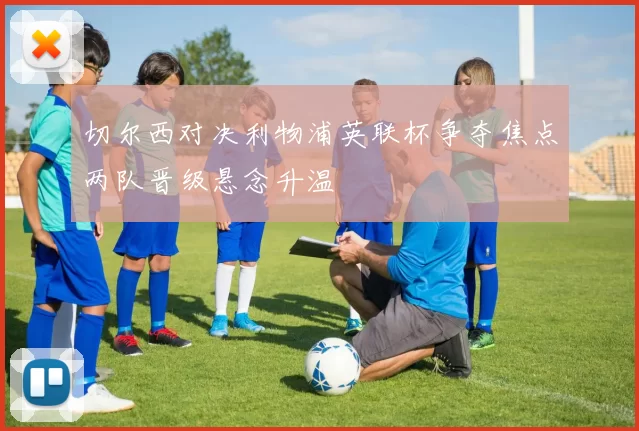 切尔西对决利物浦英联杯争夺焦点两队晋级悬念升温