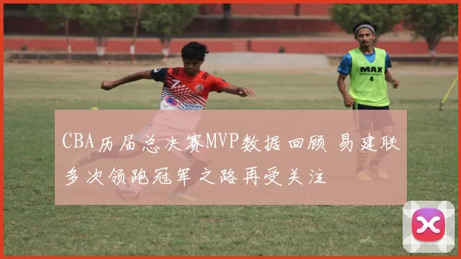 CBA历届总决赛MVP数据回顾 易建联多次领跑冠军之路再受关注