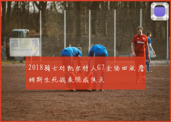2018骑士对凯尔特人G7全场回放 詹姆斯生死战表现成焦点