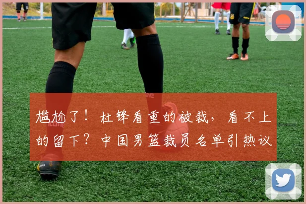 尴尬了！杜锋看重的被裁，看不上的留下？中国男篮裁员名单引热议