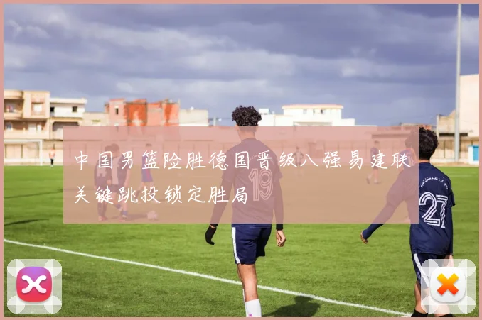 中国男篮险胜德国晋级八强易建联关键跳投锁定胜局