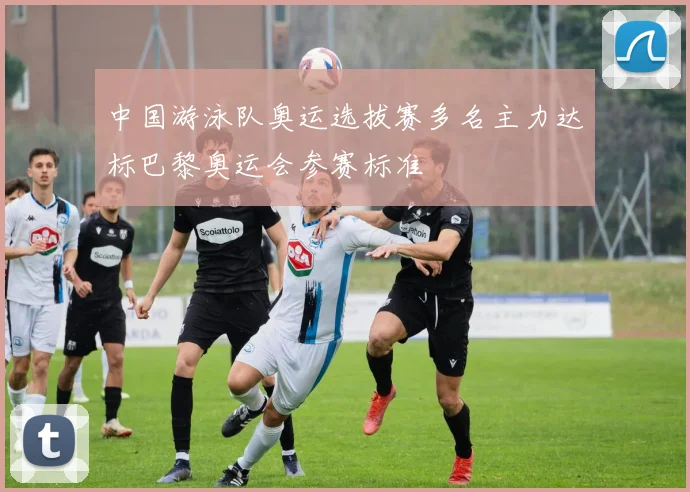 中国游泳队奥运选拔赛多名主力达标巴黎奥运会参赛标准