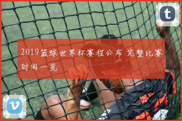 2019篮球世界杯赛程公布 完整比赛时间一览
