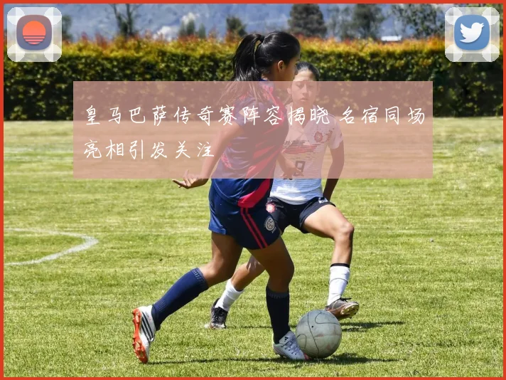 皇马巴萨传奇赛阵容揭晓 名宿同场亮相引发关注