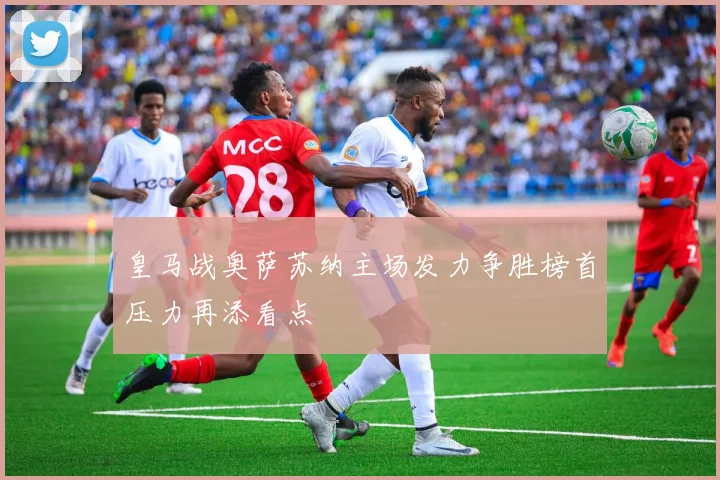 皇马战奥萨苏纳主场发力争胜榜首压力再添看点