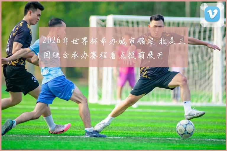 2026年世界杯举办城市确定 北美三国联合承办赛程看点提前展开
