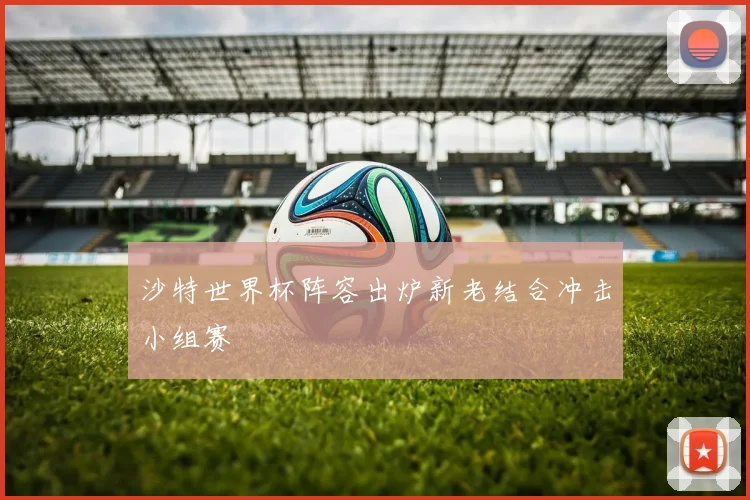 沙特世界杯阵容出炉新老结合冲击小组赛