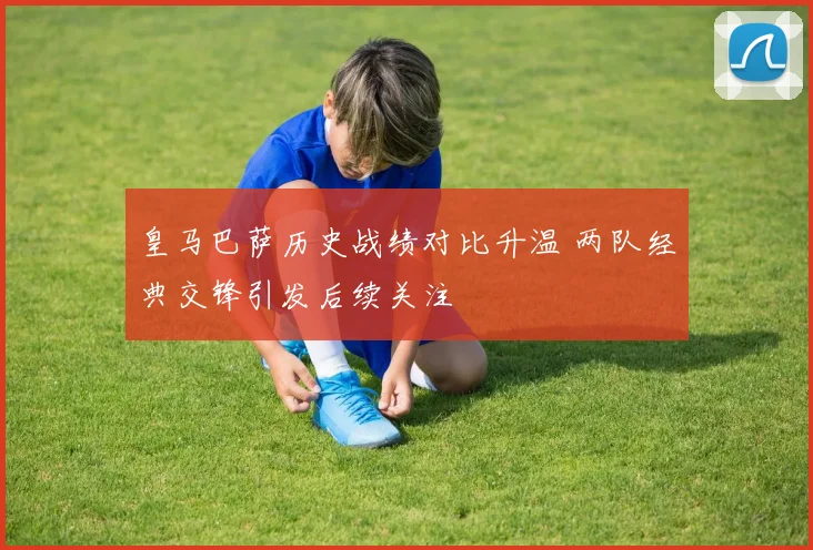 皇马巴萨历史战绩对比升温 两队经典交锋引发后续关注