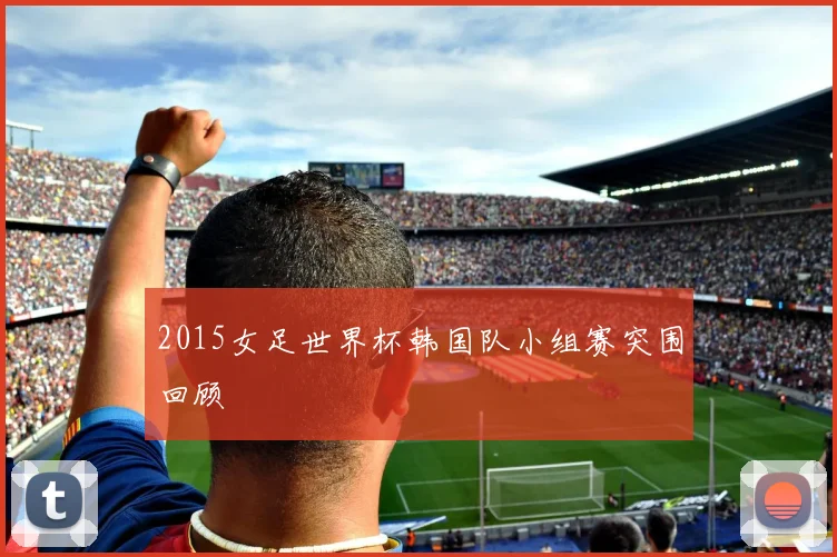 2015女足世界杯韩国队小组赛突围回顾
