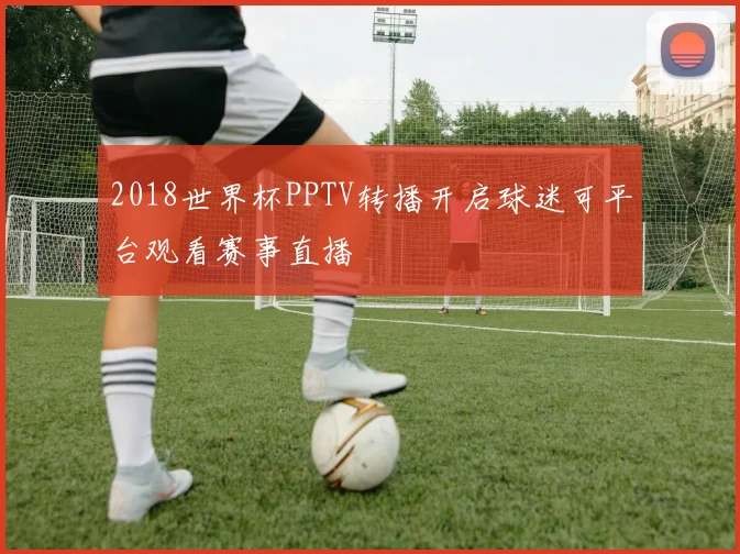 2018世界杯PPTV转播开启球迷可平台观看赛事直播