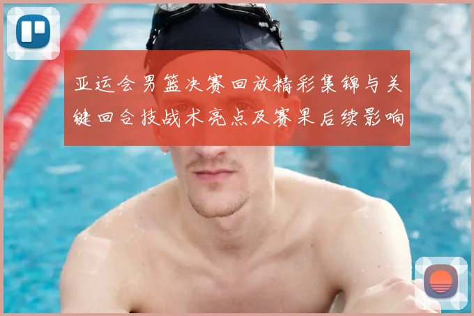 亚运会男篮决赛回放精彩集锦与关键回合技战术亮点及赛果后续影响