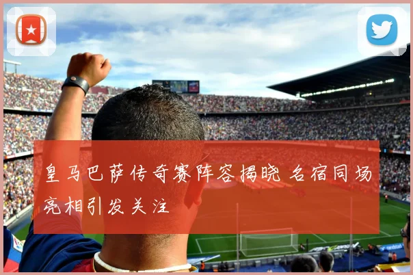 皇马巴萨传奇赛阵容揭晓 名宿同场亮相引发关注