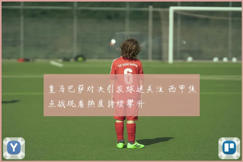 皇马巴萨对决引发球迷关注 西甲焦点战观看热度持续攀升