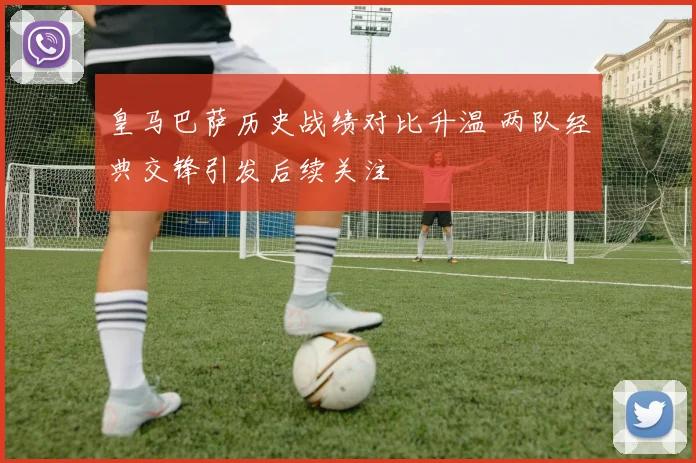 皇马巴萨历史战绩对比升温 两队经典交锋引发后续关注