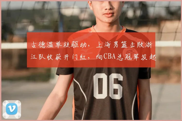 古德温单核驱动，上海男篮击败浙江队收获开门红，向CBA总冠军发起冲击！