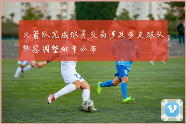 火箭队完成球员交易涉及多支球队阵容调整细节公布