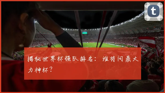 揭秘世界杯强队排名：谁将问鼎大力神杯？