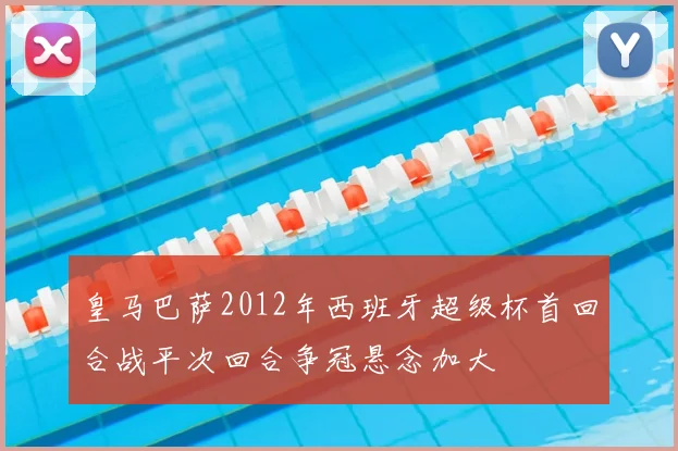 皇马巴萨2012年西班牙超级杯首回合战平次回合争冠悬念加大