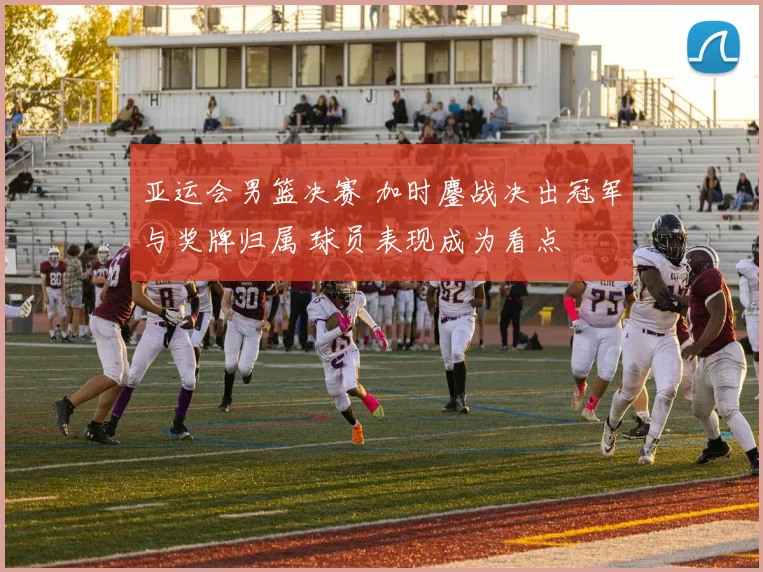亚运会男篮决赛 加时鏖战决出冠军与奖牌归属 球员表现成为看点