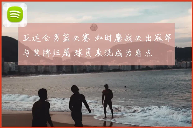 亚运会男篮决赛 加时鏖战决出冠军与奖牌归属 球员表现成为看点