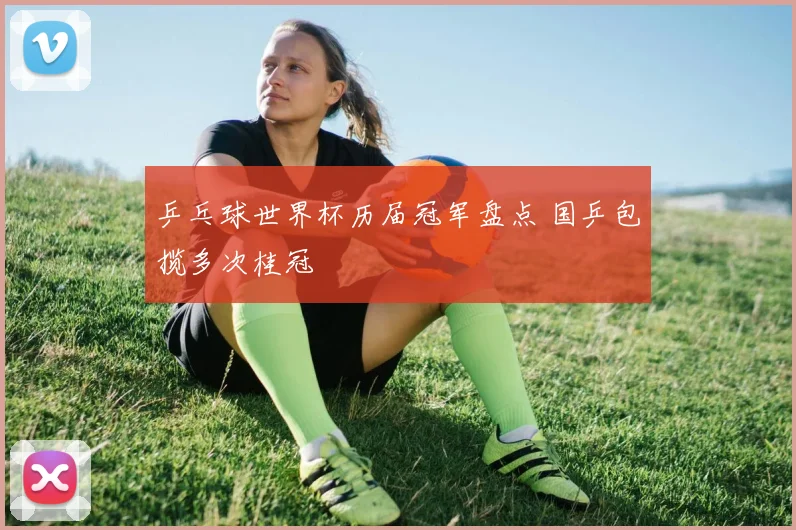 乒乓球世界杯历届冠军盘点 国乒包揽多次桂冠