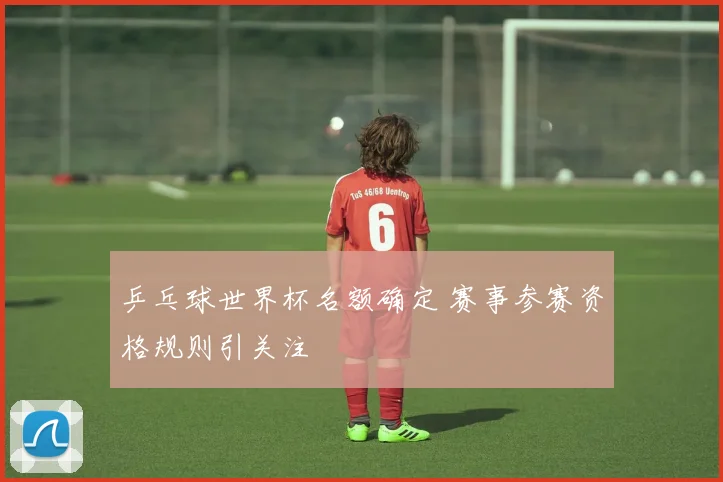 乒乓球世界杯名额确定 赛事参赛资格规则引关注