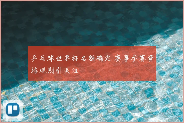 乒乓球世界杯名额确定 赛事参赛资格规则引关注