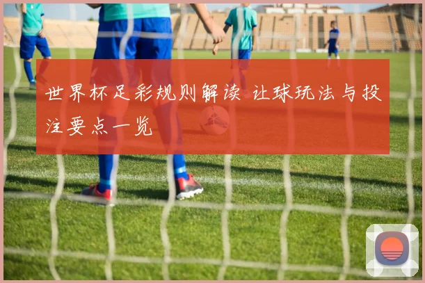 世界杯足彩规则解读 让球玩法与投注要点一览