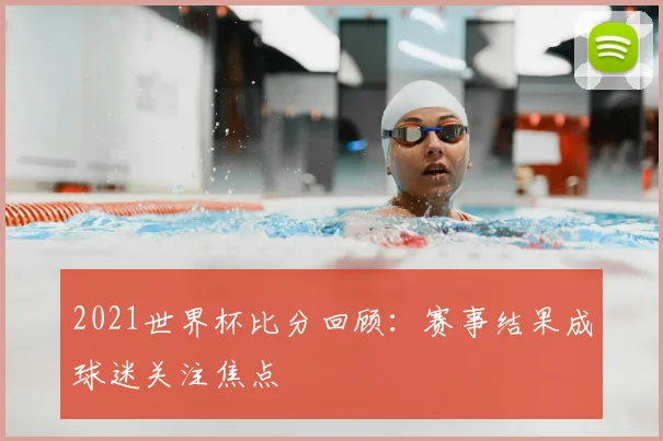 2021世界杯比分回顾：赛事结果成球迷关注焦点