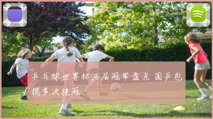 乒乓球世界杯历届冠军盘点 国乒包揽多次桂冠