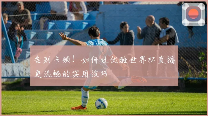 告别卡顿!如何让优酷世界杯直播更流畅的实用技巧