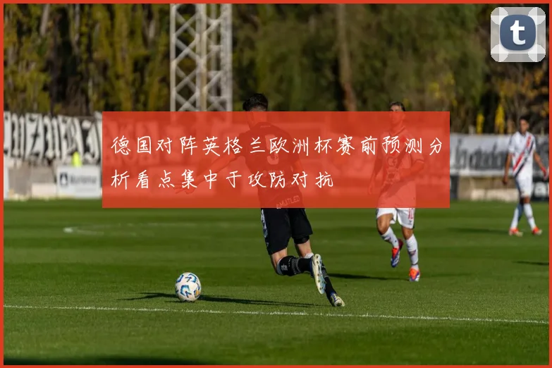 德国对阵英格兰欧洲杯赛前预测分析看点集中于攻防对抗