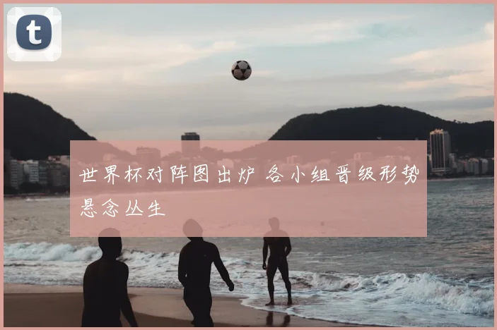 世界杯对阵图出炉 各小组晋级形势悬念丛生