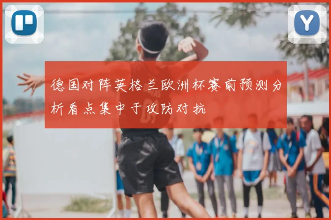 德国对阵英格兰欧洲杯赛前预测分析看点集中于攻防对抗