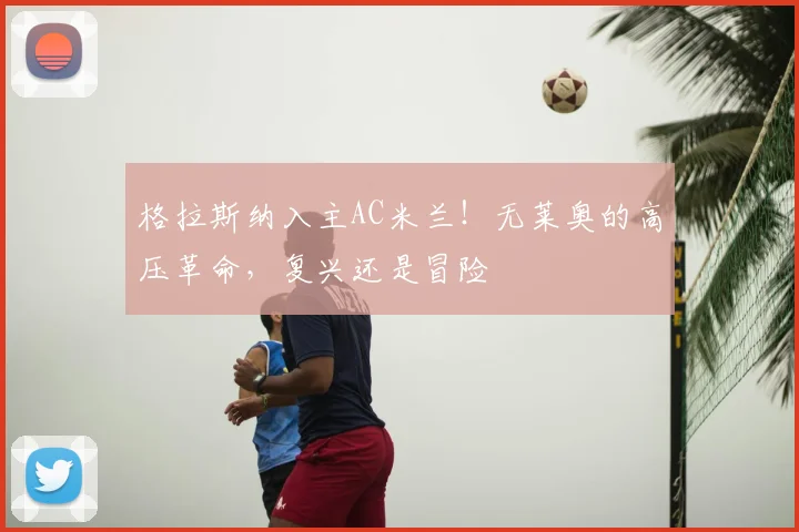 格拉斯纳入主AC米兰!无莱奥的高压革命,复兴还是冒险